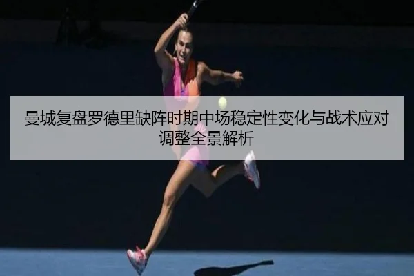 曼城复盘罗德里缺阵时期中场稳定性变化与战术应对调整全景解析