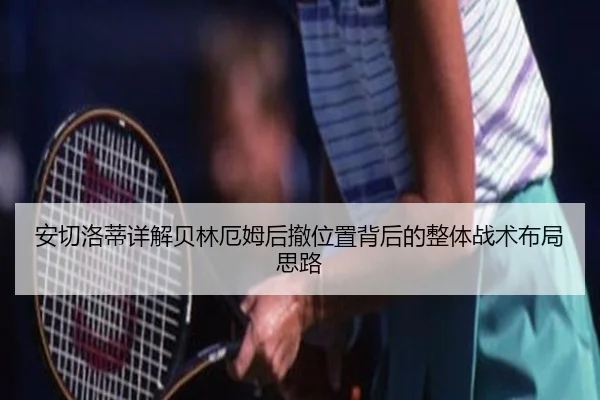安切洛蒂详解贝林厄姆后撤位置背后的整体战术布局思路