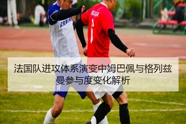 法国队进攻体系演变中姆巴佩与格列兹曼参与度变化解析