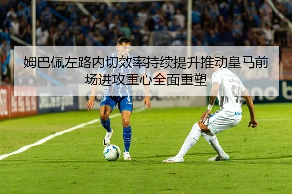 姆巴佩左路内切效率持续提升推动皇马前场进攻重心全面重塑