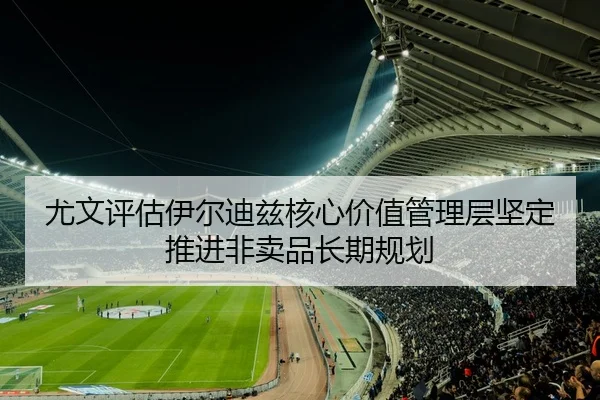 尤文评估伊尔迪兹核心价值管理层坚定推进非卖品长期规划