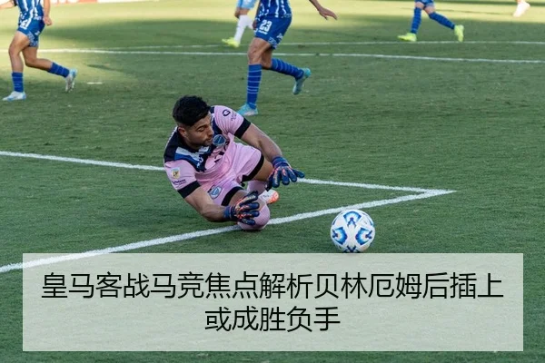 皇马客战马竞焦点解析贝林厄姆后插上或成胜负手